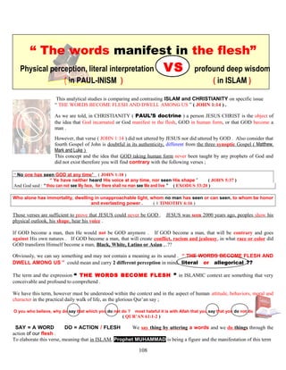 “ The words manifest in the flesh”
Physical perception, literal interpretation VS profound deep wisdom
( in PAUL-INISM ) ( in ISLAM )
This analytical studies is comparing and contrasting ISLAM and CHRISTIANITY on specific issue
“ THE WORDS BECOME FLESH AND DWELL AMONG US ” ( JOHN 1:14 ) .
As we are told, in CHRISTIANITY ( PAUL’S doctrine ) a person JESUS CHRIST is the object of
the idea that God incarnated or God manifest in the flesh, GOD in human form, or that GOD become a
man .
However, that verse ( JOHN 1:14 ) did not uttered by JESUS nor did uttered by GOD . Also consider that
fourth Gospel of John is doubtful in its authenticity, different from the three synoptic Gospel ( Matthew,
Mark and Luke )
This concept and the idea that GOD taking human form never been taught by any prophets of God and
did not exist therefore you will find contrary with the following verses ;
“ No one has seen GOD at any time” ( JOHN 1:18 )
“ Ye have neither heard His voice at any time, nor seen His shape ” ( JOHN 5:37 )
And God said : “ thou can not see My face, for there shall no man see Me and live ” ( EXODUS 33:20 )
Who alone has immortality, dwelling in unapproachable light, whom no man has seen or can seen, to whom be honor
and everlasting power . ( 1 TIMOTHY 6:16 )
Those verses are sufficient to prove that JESUS could never be GOD . JESUS was seen 2000 years ago, peoples show his
physical outlook, his shape, hear his voice .
If GOD become a man, then He would not be GOD anymore . If GOD become a man, that will be contrary and goes
against His own natures . If GOD become a man, that will create conflict, racism and jealousy, in what race or color did
GOD transform Himself become a man, Black, White, Latino or Asian ,..??
Obviously, we can say something and may not contain a meaning as its sound . “ THE WORDS BECOME FLESH AND
DWELL AMONG US ” could mean and carry 2 different perception in mind, literal or allegorical .??
The term and the expression “ THE WORDS BECOME FLESH ” in ISLAMIC context are something that very
conceivable and profound to comprehend .
We have this term, however must be understood within the context and in the aspect of human attitude, behaviors, moral and
character in the practical daily walk of life, as the glorious Qur’an say ;
O you who believe, why do say that which you do not do ? most hateful it is with Allah that you say that you do not do
( QUR’AN 61:1-2 )
//SAY = A WORD DO = ACTION / FLESH N We say thing by uttering a words and we do things through the
action of our flesh .
To elaborate this verse, meaning that in ISLAM, Prophet MUHAMMAD is being a figure and the manifestation of this term
108
 