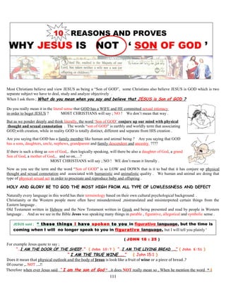10 REASONS AND PROVES
WHY JESUS IS NOT ‘ SON OF GOD ’
Most Christians believe and view JESUS as being a “Son of GOD”, some Christians also believe JESUS is GOD which is two
separate subject we have to deal, study and analyze objectively .
When I ask them ; What do you mean when you say and believe that JESUS is Son of GOD ?
Do you really mean it in the literal sense that GOD has a WIFE and HE committed sexual intimacy
in order to beget JESUS ? MOST CHRISTIANS will say ; NO ! We don’t mean that way .
But as we ponder deeply and think literally, the word ‘Son of GOD’ conjure up our mind with physical
thought and sexual connotation . The words “son of GOD” is earthly and worldly term that associating
GOD with creation, while in reality GOD is totally distinct, different and separate from HIS creation .
Are you saying that GOD has a family member like human and animal being ? Are you saying that GOD
has a sons, daughters, uncle, nephews, grandparent and family descendent and ancestry ????
If there is such a thing as son of God,.. then logically speaking, will there be also a daughter of God, a grand
Son of God, a mother of God,.. and so on,…?
MOST CHRISTIANS will say ; NO ! WE don’t mean it literally .
Now as you see the term and the word “Son of GOD” is so LOW and DOWN that is it to bad that it has conjure up physical
thought and sexual connotation and associated with humanistic and animalistic quality . We human and animal are doing that
type of physical sexual act in order to procreate and reproduce baby and offspring .
HOLY AND GLORY BE TO GOD THE MOST HIGH FROM ALL TYPE OF LOWLESSNESS AND DEFECT
Naturally every language in this world has their terminology based on their own cultural psychological background .
Christianity or the Western people more often have misunderstood ,mistranslated and misinterpreted certain things from the
Eastern language .
Old Testament written in Hebrew and the New Testament written in Greek and being presented and read by people in Western
language . And as we see in the Bible Jesus was speaking many things in parable , figurative, allegorical and symbolic sense .
JESUS said ; “ these things I have spoken to you in figurative language, but the time is
coming when I will no longer speak to you in figurative language, but I will tell you plainly “
( JOHN 16 : 25 )
For example Jesus quote to say ;
“…I AM THE DOOR OF THE SHEEP…” ( John 10:7 ) “…I AM THE LIVING BREAD .…” ( John 6:51 )
“ I AM THE TRUE WINE,….” ( John 15:1 )
Does it mean that physical outlook and the body of Jesus is look like a fruit of wine or a piece of bread .?
Of course ,.. NOT ….!!
Therefore when ever Jesus said “ I am the son of God “ ..it does NOT really mean so , When he mention the word “ I
111
 