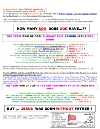 am the son of God “,.it does NOT really mean literally,…!!
The Glorious Qu’ran state clearly( QUR’AN / 72:3 )
We should understand that word ‘Son of God’ is the word and the term of Hebrew language .And in the language of Hebrew
the word and term ‘son of God‘ has simply the following meaning ;
1 ) A Godly person or the one who close to God 2 ) The one who very much love and blessed by God
3) The one who fear & obey the commandment of God 4) A righteous person or the one who live and act by the law of God
HOW MANY SON DOES GOD HAVE...??
THE TERM ‘SON OF GOD’ ALREADY EXIT BEFORE JESUS WAS
BORN
That the sons of God saw the dougthers of men that they were fair ( GENESIS 6:1-2 )
….thus said the Lord , Israel is my son ,even my first born ( EXODUS 4:22 )
…….for I am a father of Israel ,and Ephraim is my first born ( JEREMIAH 31:9 )
I will be his father and he ( David ) shall be my son……. ( 2 SAMUEL 7:14 )
……and he ( Solomon ) shall be my son and I will be his father… ( 1 CHRONICLES 22:10 )
…..the Lord hath said unto me ( David ), thou art my son, this day have I begotten thee . ( PSALMS 2:7 )
I have said ,ye are gods and all of you are children of the most high ( PSALMS 82:6 )
Ye are the children of the Lord your God…. ( DEUTERONOMY 14:1 )
“ when the morning stars sand together and all the sons of God shoulted for joy ” ( JOB 38:7 )
As you see apparently it was quite common practice BEFORE the time of Jesus (peace be upon him).
Even for Hebrew writers on religious subjects to use the term “ Son of God ” in reference to those who were beloved of God .
An Italian Biblical authority ,Marcello Craveri who wrote The Life of Jesus however believe that the term has in history
undergone changes through mistranslation, he writes ;
” actually the Old Testament does contain the phrase ebed Yahweh which however means “ the servant of God ” “ the slave of
God ” God’s liege subject . The Greek text of Septuagint translates it equivocally as (pais theou), in as much as pais, like the Latin
puer, can mean either “ little boy ” or “ slave ”, subsequently it was quite simple to replace pais in the sense of “ boy ” with (hyos)
which means “ son ” .
THE TERM ‘SON OF GOD’ IN THE NEW TESTAMENT OR AFTER JESUS WAS
BORN
…......This is my beloved son ( Jesus ), in whom I am well pleased .( MATTHEW 3:17 )
but love ye your enemies and do good and lend, hoping for nothing again, and your
reward shall be great and ye shall be the children of the highest, ……( LUKE 6:35 )
For as many as are led by the spirit of God, they are the son of God ( ROMAN 8:14 )
…..I ascend unto my Father and your Father and to my God and your God . ( JOHN 20:17 )
I BUT ,.. JESUS WAS BORN WITHOUT FATHER ?
JUST BECAUSE JESUS WAS BORN WITHOUT FATHER,
DOES IT MAKE HIM A GOD ,..OR A SPECIAL “
112
 