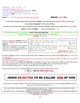 BEGOTTEN “ SON OF GOD,…..??
THE QUR’AN SAY ,..NO..!!
IF BEING BORN WITHOUT FATHER MAKE JESUS
SPECIAL AND unique‘SON OF GOD’,…
THAT MEAN ADAM IS MORE unique AND SPECIAL
BECAUSE ,..
ADAM WAS CREATED WITHOUT FATHER AND MOTHER QUR’AN - ( 3 : 59 )
Further if the Christian arguing that Adam was “created ” from the dust of the ground, where as Jesus was
immaculately “begotten” in the womb of Mary,
then let us remind them that , even according to their own false standards, there is yet another person greater than
Jesus ,in their own Bible ,… who is this superman,….??
” For this Melchisedec, king of Salem, priest of the most high God,…. Without father, without mother, without
descent, having neither beginning of days ,nor end of life,…. ”
( HEBREW 7:1 & 3 )
Here is a candidate for Divinity itself, for
only God Almighty could possess these
qualities .
Adam had a beginning (in the garden)
,Jesus had a beginning (in the stable ) .
Adam had an end, and Jesus had an end,
as well as Jesus has mother .
The birth of Jesus was in fact a miracle and the miracle birth of Jesus who was born without father DOES NOT elevate his status
as human being ,…
like Christian claim him to be the only begotten son of God or extra human being or half God half man or 2nd
God of trinity or
God in human flesh or God incarnated .
All of this consider to be an Insult and blasphemy from Islamic stand point the miracle birth of Jesus are simply represent the
grace various method of God’s creation ,in the sense that God created Adam and Eve without father and mother .
God created Jesus without father . And the rest we all created from father and mother .
And all of this came by God’s command ,when ever He want to create something ,He just will it ;
“ BE ”… and the thing come to be .
JESUS REJECTED TO BE CALLED SON OF GOD
In the Gospel according to Matthew ,Mark and Luke there are about 22 such references to Jesus as the Son of God, but in all of
them not once did Jesus call himself so ….!!
But Jesus held his peace and the high priest answered and said unto him , I adjure thee by the living God ,that thou tell us
whether thou be the Christ, the Son of God .
Jesus saith unto him , thou hast said ,nevertheless I say unto you ,hereafter shall ye see the Son of Man sitting on the right hand
of power and coming in the cloud of Heaven
( MATTHEW 26:63-64 )
113
 