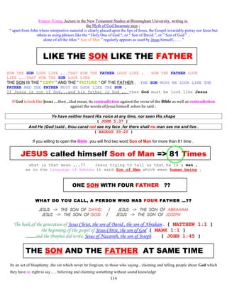 Francis Young ,lecture in the New Testament Studies at Birmingham University, writing in
the Myth of God Incarnate says ;
“ apart from John where interpretive material is clearly placed upon the lips of Jesus, the Gospel invariably potray not Jesus but
others as using phrases like the “ Holy One of God “, or “ Son of David ”, or ” Son of God ” .
alone of all the titles “ Son of Man ” regularly appears as used by Jesus himself,……”
LIKE THE SON LIKE THE FATHER
HOW THE SON LOOK LIKE ,..THAT HOW THE FATHER LOOK LIKE . HOW THE FATHER LOOK
LIKE ,..THAT HOW THE SON LOOK LIKE
THE SON IS THE “ COPY ” AND THE “ PICTURE “ OF THE FATHER . THE SON MUST BE LOOK LIKE THE
FATHER AND THE FATHER MUST BE LOOK LIKE THE SON .
If Jesus is son of God,..and his father is God ,… then God must be look like Jesus
If God is look like Jesus ,…then ,..that mean, its contradiction against the verse of the Bible as well as contradiction
against the words of Jesus himself ,when he said :
Ye have neither heard His voice at any time, nor seen His shape
( JOHN 5:37 )
And He (God )said , thou canst not see my face ,for there shall no man see me and live .
( EXODUS 33:20 )
If you willing to open the Bible ,you will find two word Son of Man for more than 81 time .
JESUS called himself Son of Man => 81 Times
what is that mean ,..?? Jesus trying to tell us that he is a man ,
as in the language of Hebrew it said Son of Man which mean human being .
ONE SON WITH FOUR FATHER ??
WHAT DO YOU CALL, A PERSON WHO HAS FOUR FATHER …??
JESUS –> THE SON OF DAVID / JESUS –> THE SON OF ABRAHAM
JESUS –> THE SON OF GOD / JESUS –> THE SON OF JOSEPH
The book of the generation of Jesus Christ, the son of David , the son of Abraham . ( MATTHEW 1:1 )
the beginning of the gospel of Jesus Christ, the son of God ( MARK 1:1 )
………and the Prophet did write, Jesus of Nazareth, the son of Joseph ( JOHN 1:45 )
THE SON AND THE FATHER AT SAME TIME
Its an act of blasphemy ,the sin which never be forgiven, to those who saying , claiming and telling people about God which
they have no right to say ,… believing and claiming something without sound knowledge
114
 