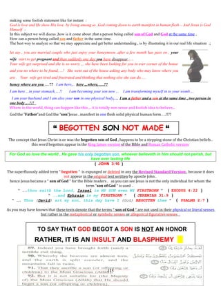 making some foolish statement like for instant :
God is love and He show His love by living among us ,God coming down to earth manifest in human flesh – And Jesus is God
Himself –
In this subject we will discus ,how is it come about ,that a person being called son of God and God at the same time ,
How can a person being called son and father in the same time.
The best way to analyze so that we may appreciate and get better understanding , is by illustrating it in our real life situation .;
let say , you are married couple who just enjoy your honeymoon ,after a few month has pass on , your
wife start to get pregnant and than suddenly one day you have disappear,….
Your wife get surprised and she is so worry ,.. she have been looking for you in ever corner of the house
and you no where to be found,…! She went out of the house asking any body who may know where you
are . Your wife get tired and frustrated and thinking that nothing else she can do,…
honey where are you …?? I am here,.. here ,..where,….??
I am here ,..in your stomach,…!! I am becoming your son now ,.. I am transforming myself in to your womb ,..
I am your husband and I am also your son in one physical body,… I am a father and a son at the same time , two person in
one body ,. .!!!
Where in the world, thing can happen like this ,.. it is totally non sense and foolish idea to believe,..
God the “Father”and God the “son”Jesus , manifest in one flesh solid physical human form….!!??
“ BEGOTTEN SON NOT MADE “
The concept that Jesus Christ is or was the begotten son of God , happens to be a stepping stone of the Christian beliefs .
this word begotten appear in the King James version of the Bible and Roman Catholic version
For God so love the world , He gave his only begotten son, whoever believeth in him should not perish, but
have ever lasting life
( JOHN 3:16 )
The superfluously added term “ begotten ” is expunged or deleted in any the Revised Standard Version , because it does
not appear in the original text written by apostle John .
hence Jesus became a “ son of God “ for the Bible readers . as you can see Jesus is not the only individual for whom the
term “son of God “ is used .
“ ….thou saith the Lord, Israel is MY SON even MY FIRSTBORN ” ( EXODUS 4:22 )
“ ….and Ephraim is my FIRSTBORN ” ( JEREMIAH 31:9 )
“ …. Thou (David) art my son, this day have I (God) BEGOTTEN thee ” ( PSALMS 2:7 )
As you may have known that these texts denote that the terms “ son of God “ are not used in their physical or literal senses
but rather in the metaphorical or symbolic senses or allegorical figurative senses .
TO SAY THAT GOD BEGOT A SON IS NOT AN HONOR
RATHER, IT IS AN INSULT AND BLASPHEMY
115
 