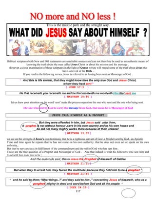 This is the middle path and the straight way.
Biblical scriptures both New and Old testaments are unreliable sources and can not therefore be used as an authentic means of
knowing the truth about the man called Jesus Christ or about his mission and his message .
However ,a close examination of these scriptures in the light of Quran verses will reveal some of the truth about Jesus that
have survived in the Bible .
If you read in the following verses, Jesus is referred to as having been sent as Messenger of God .
“ And this is life eternal, that they might know thee the only true God and Jesus Christ,
whom thou hast sent “
( JOHN 17:3 )
He that receiveth you receiveth me and he that receiveth me receiveth Him that sent me
( MATTHEW 10:40 )
let us draw your attention on the word ‘sent’ make the process operation the one who sent and the one who being sent .
The one who sent by God to carry the message from God, that mean he is Messenger of God
JESUS CALL HIMSELF AS A PROPHET T
But they were offended in him, but Jesus said unto them,
A prophet is not without honour ,save in his own country and in his own house and
he did not many mighty works there because of their unbelief
( MATTHEW 13:57 )
we see on the strength of Jesus’s own testimony that he is a righteous servant of God ,a Prophet sent by God , an Apostle .
Time and time again he repeats that he has not come on his own authority, that he does not even act or speak on his own
authority,..
But that he says and acts in fulfillment of the commandment and the will of God who has sent him .
Those are the true qualities of a Prophet and Messenger of God . And that indeed is what his followers who saw him and
lived with him took him to be ;
And the multitude said, this is Jesus the Prophet of Nazareth of Galilee
( MATTHEW 21:11 )
But when they to arrest him, they feared the multitude ,because they held him to be a prophet “
( MATTHEW 21:46 )
“ and he said to them, ‘What things..?’ and they said to him ,” concerning Jesus of Nazareth, who as a
prophet mighty in deed and word before God and all the people ”
( LUKE 24:19 )
117
 