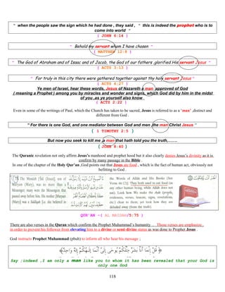 “ when the people saw the sign which he had done , they said , “ this is indeed the prophet who is to
come into world ”
( JOHN 6:14 )
“ Behold my servant whom I have chosen ”
( MATTHEW 12:8 )
” The God of Abraham and of Isaac and of Jacob, the God of our fathers ,glorified His servant Jesus ”
( ACTS 3:13 )
” For truly in this city there were gathered together against thy holy servant Jesus ”
( ACTS 4;27 )
Ye men of Israel, hear these words, Jesus of Nazareth a man approved of God
( meaning a Prophet ) among you by miracles and wonder and signs, which God did by him in the midst
of you ,as ye yourself also know
( ACTS 2:22 )
Even in some of the writings of Paul, which the Church has taken to be sacred, Jesus is referred to as a ‘man’ ,distinct and
different from God .
“ For there is one God, and one mediator between God and men ,the man Christ Jesus “
( 1 TIMOTHY 2:5 )
But now you seek to kill me ,a man that hath told you the truth,…….
( JOHN 8:40 )
The Quranic revelation not only affirm Jesus’s manhood and prophet hood but it also clearly denies Jesus’s divinity as it is
confirm by many passage in the Bible .
In one of the chapter of the Holy Qur’an ,God points out that Jesus ate food , which is the fact of human act, obviously not
befitting to God .
QUR’AN -( AL MAIDAH/5:75 )
There are also verses in the Quran which confirm the Prophet Muhammad’s humanity . Those verses are emphasize ,
in order to prevent his follower from elevating him to a divine or semi-divine status as was done to Prophet Jesus .
God instructs Prophet Muhammad (pbuh) to inform all who hear his message ;
Say ;indeed ,I am only a man like you to whom it has been revealed that your God is
only one God
118
 