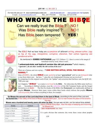 QUR’AN -( 18:110 ]
For more info visit us at  www.muslimlovejesus.webs.com www.ifs-cda.webs.com www.youtube.com / heri kusrianto
E-mail ; h_kusrianto@yahoo.com Phn ; 267 770 6360 Text msg ; 267 632 6798
WHO WROTE THE BIBLE
Can we really trust the Bible ? NO !
Was Bible really inspired ? NO !
Has Bible been tampered ? YES !
The BIBLE that we have today are accumulation of deferent writing, unknown author, copy
on top of the copy, interpolation, corruption, alteration, that contain hypocrisy and
paradoxical within .
Its mentioned in CODEX VATICANUS page 1512, Hebrew 1:3 , there is a note in the margin if
translated word by word, where it said ;
“ unlearned-state and bad/evil version the old not process ” which means ;
“ ignorant !, do not alter/ modify the old version of the text ”
There are a famous and wise saying ; “ ONE ROTTEN APPLE, SPOIL THE WHOLE
BARREL ”
Like a BARREL, the whole BIBLE is now spoiled or at least “quarantined” until we can distinguish what
is true from what is not . but how ? since the very fundamental Christian text are involved ?
by comparing it to the original word of God , the “update” and correction that God have sent, the QUR’AN
1400 years ago
As it happens, “ BIBLE ” as a name is not found in the Bible . No where does the Bible name itself as a
unit . According to Biblical scholars, even the authorship of the Old Testament books and the Gospel
themselves is in doubt . The first five books of the Bible ( the Pentateuch ) are traditionally attribute to
prophet Moses , However there many verses within these books which indicate that prophet Moses
cold not possibly have written everything in them, for example :
So Moses the servant of the Lord died there in the land of Moab, according to the word of the Lord and
he buried him in the valley of the land of Moab apposite Beth-peor , but no man knows the place of his burial to
this day .
Moses was a hundred and twenty years old when he died , his eye was not dim ,nor his nature force abated
And the people of Israel wept for Moses in the plains of Moab thirty days , then the days of weeping and mourning
for Moses end
( DEUTERONOMY 34 : 5-8 )
It is quite obvious that someone else wrote these verses about prophet
119
 