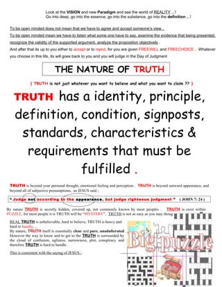 Look at the VISION and new Paradigm and see the world of REALITY ,..!
Go into deep, go into the essence, go into the substance, go into the definition ,..!
To be open minded does not mean that we have to agree and accept someone’s view .
To be open minded mean we have to listen what some one have to say, examine the evidence that being presented,
recognize the validity of the supported argument, analyze the proposition objectively .
And after that its up to you either to accept or to reject, for you are given FREEWILL and FREECHOICE . Whatever
you choose in this life, its will goes back to you and you will judge in the Day of Judgment
THE NATURE OF TRUTH
( TRUTH is not just whatever you want to believe and what you want to claim ?? )
TRUTH has a identity, principle,
definition, condition, signposts,
standards, characteristics &
requirements that must be
fulfilled .
TRUTH is beyond your personal thought, emotional feeling and perception . TRUTH is beyond outward appearance, and
beyond all of subjective presumptions, as JESUS said ;
“ Judge not according to the appearance, but judge righteous judgment ” ( JOHN 7: 24 )
By nature TRUTH is secretly hidden, covered up, not commonly known by most peoples . TRUTH is exist within
PUZZLE, for most people it is TRUTH will be “MYSTERY”, TRUTH is not as easy as you may thought .
REAL TRUTH is unbelievable, hard to believe, TRUTH is heavy and
hard to handle, ..
By nature, TRUTH itself is essentially clear and pure, unadulterated
However the way to know and to get to the TRUTH is surrounded by
the cloud of confusion, ugliness, narrowness, plot, conspiracy and
therefore TRUTH is hard to handle .
This is consistent with the saying of JESUS ;
12
 