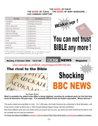 THE GOSPEL OF PHILIP
THE GOSPEL OF JUDAS, - THE GOSPEL OF MARY MAGDALENE ,-
NAG HAMMADI SCRIPTURE
Monday, 6 October 2008 12:37 UK NEWS Magazine
www.news.bbc.co.uk/2hi/uk_news/magazine/7651105.stm
The rival to the Bible
By Roger Bolton
What is probably the oldest know Bible is being digitized, reuniting its scattered parts for the first time
since its discovery 160 years ago . It is markedly different from its modern equivalent . What,s leaf out ?
The world,s oldest surviving Bible is in bits . For 1,500 years, the Codex Sinaiticus lay undisturbed in Sinai Monastery, until
it was found or stolen as Monk say- in 1844 and split between Egypt, Russia, Germany and Britain .
Now those different parts are to be united online and anyone and any one, any where who have internet will be able to view
the complete text and read the translation .
For those who believe that Bible is inerrant, unaltered word of God, there will be some uncomfortable question to answers .
121
 