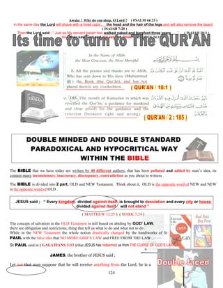Awake ! Why do you sleep, O Lord ? ( PSALM 44:23 )
in the same day the Lord will shave with a hired razor,… the head and the hair of the legs and will also remove the beard
( ISAIAH 7:20 )
Then the Lord said ; “ Just as My servant Isaiah has walked naked and barefoot three years ,… ” ( ISAIAH 20:3 )
Also they saw God and did eat and drink ( EXODUS 24:11 )
DOUBLE MINDED AND DOUBLE STANDARD
PARADOXICAL AND HYPOCRITICAL WAY
WITHIN THE BIBLE
The BIBLE that we have today are written by 40 different authors, that has been polluted and added by man’s idea, its
contain many inconsistency, inaccuracy, discrepancy, contradiction as you about to witness .
The BIBLE is divided into 2 part, OLD and NEW Testament. Think about it, OLD is the opposite word of NEW and NEW
is the opposite word of OLD .
JESUS said ; “ Every kingdom divided against itself is brought to desolation and every city or house
divided against itself will not stand ”
( MATTHEW 12:25 ) ( MARK 3:24 )
The concept of salvation in the OLD Testament is still based on abiding by GOD’ LAW,
there are obligation and restrictions, thing that tell us what to do and what not to do .
While in the NEW Testament the whole notion drastically changed by the handiworks of St
PAUL with the false idea that NO MORE GOD’S LAW and FREE FROM THE LAW .
St PAUL said in ( GALATIANS 3:13 ) that JESUS has redeemed us from THE CURSE OF GOD’S LAW .
JAMES, the brother of JESUS said ;
Let not that man suppose that he will receive anything from the Lord, he is a
124
 