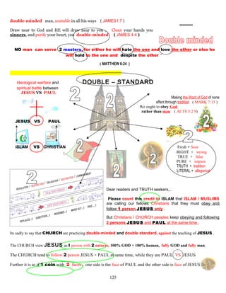 double-minded man, unstable in all his ways ( JAMES1:7 )
Draw near to God and HE will draw near to you . Clean your hands you
sinners, and purify your heart, you double-minded ( JAMES 4:4 )
NO man can serve 2 masters, for either he will hate the one and love the other or else he
will hold to the one and despite the other ”
( MATTHEW 6:24 )
Ideological warfare and DOUBLE – STANDARD
spiritual battle between
JESUS VS PAUL
Making the Word of God of none
effect through tradition ( MARK 7:13 )
We ought to obey God
rather than man ( ACTS 5:2 9)
JESUS VS PAUL
ISLAM VS CHRISTIAN Fresh + Sour
RIGHT + wrong
TRUE + false
PURE + impure
TRUTH + tradition
LITERAL + allegorical
Dear readers and TRUTH seekers,..
Please count this credit to ISLAM that ISLAM / MUSLIMS
are calling our fellows Christians that they must obey and
follow 1 person JESUS only .
But Christians / CHURCH peoples keep obeying and following
2 persons JESUS and PAUL at the same time .
Its sadly to say that CHURCH are practicing double-minded and double standard, against the teaching of JESUS .
The CHURCH view JESUS as I person with 2 natures, 100% GOD + 100% human, fully GOD and fully man.
The CHURCH tend to follow 2 person JESUS + PAUL at same time, while they are PAUL VS JESUS
Further it is as if 1 coin with 2 faces , one side is the face of PAUL and the other side is face of JESUS
125
 