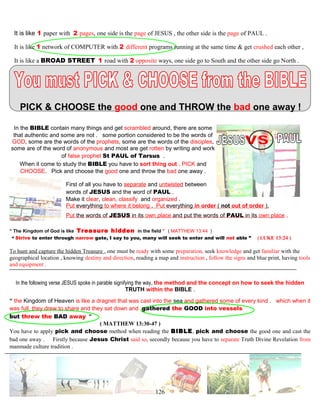 It is like 1 paper with 2 pages, one side is the page of JESUS , the other side is the page of PAUL .
It is like 1 network of COMPUTER with 2 different programs running at the same time & get crushed each other ,
It is like a BROAD STREET 1 road with 2 opposite ways, one side go to South and the other side go North .
PICK & CHOOSE the good one and THROW the bad one away !
In the BIBLE contain many things and get scrambled around, there are some
that authentic and some are not . some portion considered to be the words of
GOD, some are the words of the prophets, some are the words of the disciples,
some are of the word of anonymous and most are get rotten by writing and work
of false prophet St PAUL of Tarsus .
When it come to study the BIBLE you have to sort thing out . PICK and
CHOOSE. Pick and choose the good one and throw the bad one away .
First of all you have to separate and untwisted between
words of JESUS and the word of PAUL .
Make it clear, clean, classify and organized .
Put everything to where it belong . Put everything in order ( not out of order ),
Put the words of JESUS in its own place and put the words of PAUL in its own place .
“ The Kingdom of God is like Treasure hidden in the field ” ( MATTHEW 13:44 )
“ Strive to enter through narrow gate, I say to you, many will seek to enter and will not able ” ( LUKE 13:24 )
To hunt and capture the hidden Treasure , one must be ready with some preparation, seek knowledge and get familiar with the
geographical location , knowing destiny and direction, reading a map and instruction , follow the signs and blue print, having tools
and equipment .
In the following verse JESUS spoke in parable signifying the way, the method and the concept on how to seek the hidden
TRUTH within the BIBLE .
“ the Kingdom of Heaven is like a dragnet that was cast into the sea and gathered some of every kind . which when it
was full, they drew to share and they sat down and gathered the GOOD into vessels
but threw the BAD away ”
( MATTHEW 13:30-47 )
You have to apply pick and choose method when reading the BIBLE, pick and choose the good one and cast the
bad one away . Firstly because Jesus Christ said so, secondly because you have to separate Truth Divine Revelation from
manmade culture tradition .
126
 