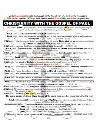 Let both grow together until the harvest, in the time of harvest, I will say to the reapers;
first gather together the tares, bind them in bundles to burn them, but gather the wheat into
the barn .( MATTHEW 13:30 )
Here we have PAUL the founder of the CROSS, who predominantly occupied 80% of the New Testament with his
epistles, who claimed himself to be apostle / prophet to the Gentiles .
PAUL said : “ we have delivered from the LAW ” ( ROMANS 7:6 )
PAUL said : “ for all have sinned and fall short the glory of God, being justified freely by His grace through the
redemption in Jesus Christ ” ( ROMANS 3:23-24 )
PAUL said : “ God demonstrates His love toward us while we still sinners, Christ died for us, having now been justified
by his blood, we save from wrath through him ” ( ROMANS 5:8-9 )
PAUL said : “ knowing that Christ, having been raised from the dead ” ( ROMANS 6:9 )
PAUL said : “ if you confess with your mouth and believe that God has raised him from the dead, you will be
saved ” ( ROMANS 10:9 )
PAUL said “ that Christ died for our sins according to scripture and he was buried and rose again the third day ”
( ROMANS 15:3-4 )
PAUL said : “ Christ has redeemed us from the curse of the LAW, ..” ( GALATIANS 3:13 )
PAUL said : “ Jesus Christ the seed of David was raised from the dead according to my gospel ” ( 2 TIMOTHY 2:8 )
PAUL said : “ the blood of Christ who through internal spirit offer himself without spot of God,
clean your conscience from dead works to serve God ” ( HEBREWS 9:14 )
PAUL said : “ according to the LAW almost all things are purified with blood and without shedding of blood there is
no remission ” ( HEBREWS 9:22 )
PAUL said : “ Jesus the mediator of the new covenant and blood of sprinkling,.. ” ( HEBREWS 12:24 )
PAUL said ; “ lord Jesus Christ our savior ” ( TITUS 1:4 ) “ Glorious appearing of great God and savior Jesus Christ ”
( TITUS 2:13 )
PAUL said ; “ all scripture is given by inspiration of God and is profitable for doctrine, for reproof, for correction and
instruction in righteous ” ( 2 TIMOTHY 3:16 )
PAUL said ; “ Jesus Christ being in the form of God,… to be equal with God ” ( PHILIP 2:6 ) “ be humble himself and
become obedient on to death, even death on the cross ” ( PHILIP 2:8 )
PAUL said ; ‘ in the name of Jesus, every knee shall bow of those in heaven and on earth ’ ( PHILIP 2:10 )
PAUL said “ if there is no resurrection of death, the Christ be not risen . if Christ be not risen then our preaching is vain
and your faith is vain ” ( 1 CORINT 15;13-14 )
PAUL said : “ according to my gospel ” ( ROMANS 2:16 )
TThe same person who said those things, at the same time also have said the following wayy
PAUL said that gospel is something of mystery ( Mystery mean ; unknown, unexplainable ) you can find those
words in ; ( EPHESIANS 3:3,4,9 / 6:19 )
JEWISH AUTHORITIES said : “ This fellow (PAUL) persuades men to worship God contrary to the LAW ” ( ACTS 18:13 )
PAUL said : “ I speak in the manner of men ” ( GALATIANS 3:15 )
PAUL said : “ I speak foolishly, I am bold also ” ( 2 CORINTHIANS 11:21 )
PAUL said ; “ I have become fool in boasting ” ( 2 CORINTHIANS 12:11 )
PAUL said ; “ I did not burden you, nevertheless being crafty, I caught you by cunning ” ( 2 CORINTHIANS 12:16 )
127
 