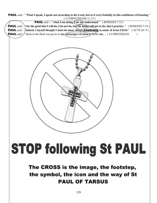PAUL said : “ What I speak, I speak not according to the Lord, but as it were foolishly in this confidence of boasting ”
( 2 CORINTHIANS 11:17 )
PAUL said ; “ what I am doing, I do not understand ” ( ROMANS 7:15 )
PAUL said ; “ for the good that I will do, I do not do, but the evil I will not to do, that I practice ” ( ROMANS 7:19 )
PAUL said ; “ indeed, I myself thought I must do many things contrary to name of Jesus Christ ” ( ACTS 26: 8 )
PAUL said : “ thorn in the flesh was given to me, messenger of satan to buffet me,… ( 2 CORINTHIANS 12;7 )
The CROSS is the image, the footstep,
the symbol, the icon and the way of St
PAUL OF TARSUS
128
 