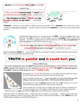 “ Narrow is the way that lead unto life and few there that find it
”
( MATT 7:14 )
“ strive to enter through narrow gate for many I say to
you will seek to enter and will not be able”.. ( LUKE 13:24 )
“ The Kingdom of God ( TRUTH ) is like
Treasure hidden in the field ” ( MATTHEW
13:44 )
Treasure is unknown by most people, its hidden, precious and valuable . This treasure that we talk about is more
valuable than gold, pearls or diamonds . In order to discover and receive this treasure one must be conscious and mentally
prepared .
Something that highly precious you can not just get it for FREE . You have to work in order to get
paid, you must study in order to earn the degree, you must accomplish the goal before being
rewarded . You have to compete and win to be the champion, you must obey, do a good deed and
follow the guidance in order to obtain Eternal salvation .
“ Do not fear them, for there is nothing covered that will not revealed and
nothing hidden that will not be known ” ( MATTHEW 10: 26-28 )
Can you handle the TRUTH ?? The way to the TRUTH is surrounded by obstacle, hardship, difficulties and stumbling
block . So, are you physically and mentally ready?
TRUTH is painful and it could hurt you
JESUS CHRIST said ;
“ this is the condemnation that the LIGHT has come into the world and men LOVE DARKNESS rather than
LIGHT, because their deeds is evil, for everyone practicing evil, HATE THE LIGHT and does not come to
the LIGHT, unless his deeds should be expose ” ( JOHN 3 : 20 )
Most people don’t like the TRUTH and they hate the LIGHT, because people don’t like to
be control, people don’t like to be told what to do and what not to do .
We hear oftentimes people said ; “ I want to do what ever I want, I don’t like any body
telling me what to do, I want to life FREE,.. FREE from the RULES and the LAW “ .
Most people love to stay in darkness and they don’t like a light, because in a room of
darkness that has no light people can do whatever they want freely .
They can cheat, they can steal, they can change and switch one thing to something else,
they will manipulate, they will smuggle, sneak through, they will do anything illegal and
disobey the rules, in a dark room and has no light people can do trickery, plan, conspire and plot something .
People don’t like to be told being wrong . People don’t like to be blame or to feel guilty . Imagine you have been told
from your childhood to believe certain thing, about Santa Clause, about Christmas tradition, or that JESUS died on the
CROSS and then suddenly some MUSLIMS telling you ;
13
 