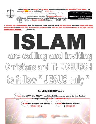 “ He that reject me and receive not my words hath one that judge him , the words that I have spoken , the
same shall judge him in the last day ” ( JOHN 12:48 )
. Draw near to God and He will draw near you , clean your hands, IISLAM are calling people to
follow
You sinners, & purify your hearts, you double minded ( JAMES 4:8 ) Jesus Christ in the real fullest sense
Let not that man suppose he receive anything from the Lord,. just follow him alone
directly himself forfhe is double minded ln his way ( JAMES 1 : 7 )
himself without follo
“ And this the condemnation, that the light has come into the world and men loved darkness rather than light,
because their deeds were evil , For everyone practicing evil, hate the light and does not come to the light, lest his
deeds should expose ” ( JOHN 3:20 )
For JESUS CHRIST said ;
“ I am the WAY, the TRUTH and the LIFE, no one come to the ‘Father’
except through me ” ( JOHN 14 : 6 )
“ I am the door of the sheep ” “ I am the bread of life ”
( JOHN 10:9 ) ( JOHN 6:35 )
130
 
