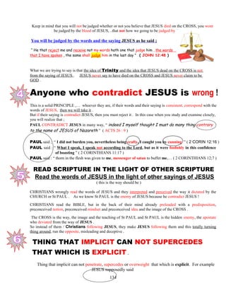 Keep in mind that you will not be judged whether or not you believe that JESUS died on the CROSS, you wont
be judged by the blood of JESUS, ..that not how we going to be judged by !!
You will be judged by the words and the saying JESUS as he said ;
“ He that reject me and receive not my words hath one that judge him , the words
that I have spoken , the same shall judge him in the last day ” ( JOHN 12:48 )
What we are trying to say is that the idea of Trinity and the idea that JESUS dead on the CROSS is not
from the saying of JESUS . JESUS never say to have died on the CROSS and JESUS never claim to be
GOD .
Anyone who contradict JESUS is wrong !
This is a solid PRINCIPLE ,… whoever they are, if their words and their saying is consistent, correspond with the
words of JESUS, then we will take it .
But if their saying is contradict JESUS, then you must reject it . In this case when you study and examine closely,
you will realize that ;
PAUL CONTRADICT JESUS in many way, “ indeed I myself thought I must do many thing contrary
to the name of JESUS of Nazareth ” ( ACTS 26 : 9 )
PAUL said ; “ I did not burden you, nevertheless being crafty, I caught you by cunning ” ( 2 CORIN 12:16 )
PAUL said : “ What I speak, I speak not according to the Lord, but as it were foolishly in this confidence
……………….of boasting ” ( 2 CORINTHIANS 11:17 )
PAUL said : “ thorn in the flesh was given to me, messenger of satan to buffet me,… ( 2 CORINTHIANS 12;7 )
READ SCRIPTURE IN THE LIGHT OF OTHER SCRIPTURE
Read the words of JESUS in the light of other sayings of JESUS
( this is the way should be )
CHRISTIANS wrongly read the words of JESUS and they interpreted and perceived the way it dictated by the
CHURCH or St PAUL . As we know St PAUL is the enemy of JESUS because he contradict JESUS !
CHRISTIANS read the BIBLE, but in the back of their mind already preloaded with a predisposition,
preconceived notion, preconceived mindset and preconceived idea and the image of the CROSS .
The CROSS is the way, the image and the teaching of St PAUL and St PAUL is the hidden enemy, the apostate
who deviated from the way of JESUS .
So instead of them / Christians following JESUS, they make JESUS following them and this totally turning
thing around, run the opposite, misleading and deceptive .
1 THING THAT IMPLICIT CAN NOT SUPERCEDES
THAT WHICH IS EXPLICIT .
Thing that implicit can not penetrate, supercedes or overweight that which is explicit. For example
JESUS supposedly said
134
 