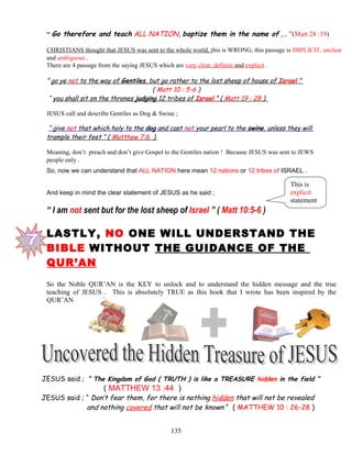 “ Go therefore and teach ALL NATION, baptize them in the name of ,… ”(Matt 28 :19)
CHRISTIANS thought that JESUS was sent to the whole world, this is WRONG, this passage is IMPLICIT, unclear
and ambiguous .
There are 4 passage from the saying JESUS which are very clear, definite and explicit .
” go ye not to the way of Gentiles, but go rather to the lost sheep of house of Israel ”
( Matt 10 : 5-6 )
“ you shall sit on the thrones judging 12 tribes of Israel ” ( Matt 19 : 28 )
JESUS call and describe Gentiles as Dog & Swine ;
“ give not that which holy to the dog and cast not your pearl to the swine, unless they will
trample their feet ” ( Matthew 7:6 )
Meaning, don’t preach and don’t give Gospel to the Gentiles nation ! Because JESUS was sent to JEWS
people only .
So, now we can understand that ALL NATION here mean 12 nations or 12 tribes of ISRAEL .
And keep in mind the clear statement of JESUS as he said ;
“ I am not sent but for the lost sheep of Israel ” ( Matt 10:5-6 )
LASTLY, NO ONE WILL UNDERSTAND THE
BIBLE WITHOUT THE GUIDANCE OF THE
QUR’AN
So the Noble QUR’AN is the KEY to unlock and to understand the hidden message and the true
teaching of JESUS . This is absolutely TRUE as this book that I wrote has been inspired by the
QUR’AN
JESUS said ; “ The Kingdom of God ( TRUTH ) is like a TREASURE hidden in the field ”
( MATTHEW 13 :44 )
JESUS said ; “ Don’t fear them, for there is nothing hidden that will not be revealed
and nothing covered that will not be known “ ( MATTHEW 10 : 26-28 )
135
This is
explicit
statement
 