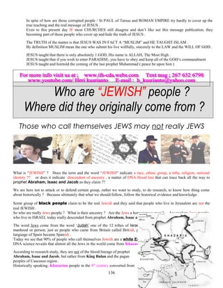 In spite of how are those corrupted people / St PAUL of Tarsus and ROMAN EMPIRE try hardly to cover up the
true teaching and the real message of JESUS .
Even to this present day IF most CHURCHES still disagree and don’t like see this message publication, they
becoming part of those people who cover up and hide the truth of JESUS .
The TRUTH of the matter is that JESUS WAS IN FACT A “MUSLIM” and HE TAUGHT ISLAM .
By definition MUSLIM mean the one who submit his live willfully, sincerely to the LAW and the WILL OF GOD .
JESUS taught that there is only absolutely 1 GOD, His name is ALLAH, The Most High .
JESUS taught that if you wish to enter PARADISE, you have to obey and keep all of the GOD’s commandment
JESUS taught and foretold the coming of the last prophet Muhammad ( peace be upon him )
Who are “JEWISH” people ?
Where did they originally come from ?
Those who call themselves JEWS may not really JEWS
What is “JEWISH” ? Does the term and the word “JEWISH” indicate a race, ethnic group, a tribe, religion, national
identity ?? or does it indicate descendent of ancestry , a matter of DNA blood line that can trace back all the way to
prophet Abraham, Isaac and Jacob as they claim ??
We are here not to attack or to defend certain group, rather we want to study, to do research, to know how thing come
about historically ? Because ultimately that what we should follow, follow the historical evidence and knowledge .
Some group of black people claim to be the real Jewish and they said that people who live in Jerusalem are not the
real JEWISH .
So who are really Jews people ? What is their ancestry ? Are the Jews a homogenous race ? Are modern Jews people
who live in ISRAEL today really descended from prophet Abraham, Isaac and Jacob ?
The word Jews come from the word ‘Judah’ one of the 12 tribes of Israel ( LUKE 1:39 ) . The word ‘ish’ mean
manhood or person, just as people who came from Britain called British, people who from Spain or mainly speak the
language of Spain became Spanish .
Today we see that 90% of people who call themselves Jewish are a white Eastern European decent . The study of
DNA science reveals that almost all the Jews in the world come from Khazaria tribe .
According to research study, they are not of the blood lineage of prophet
Abraham, Isaac and Jacob, but rather from King Bulan and the pagan
peoples of Caucasus region .
Historically speaking, Khazarian people in the 8th
century converted from
136
 