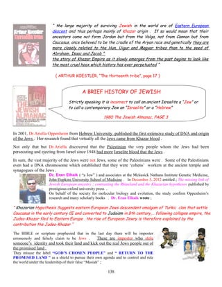 “ the large majority of surviving Jewish in the world are of Eastern European
descent and thus perhaps mainly of Khazar origin . If so would mean that their
ancestors came not form Jordan but from the Volga, not from Cannon but from
Caucasus, once believed to be the cradle of the Aryan race and genetically they are
more closely related to the Hun, Uigur and Magyar tribes than to the seed of
Abraham, Isaac and Jacob ”
the story of Khazar Empire as it slowly emerges from the past begins to look like
the most cruel hoax which history has ever perpetuated “
( ARTHUR KOESTLER, “The thirteenth tribe”, page 17 )
A BRIEF HISTORY OF JEWISH
Strictly speaking it is incorrect to call an ancient Israelite a “Jew” or
to call a contemporary Jew an “Israelite” or a “Hebrew”
1980 The Jewish Almanac, PAGE 3
In 2001, Dr.Ariella Oppenheim from Hebrew University published the first extensive study of DNA and origin
of the Jews . Her research found that virtually all the Jews came from Khazar blood .
Not only that but Dr.Ariella discovered that the Palestinian the very people whom the Jews had been
persecuting and ejecting from Israel since 1948 had more Israelite blood that the Jews .
In sum, the vast majority of the Jews were not Jews, some of the Palestinians were . Some of the Palestinians
even had a DNA chromosome which established that they were ‘cohens’ workers at the ancient temple and
synagogues of the Jews .
Dr. Eran Elhaik ( “a Jew” ) and associates at the Mckusick Nathans Institute Genetic Medicine,
John Hopkins University School of Medicine . In December 5, 2012 entitled ; The missing link of
Jewish European ancestry ; contrasting the Rhineland and the Khazarian hypotheses published by
prestigious oxford university press .
On behalf of the society for molecular biology and evolution, the study confirm Oppenheim’s
research and many scholarly books . Dr. Eran Elhaik wrote ;
“ Khazarian Hypothesis Suggests eastern European Jews descendent amalgam of Turkic clan that settle
Caucasus in the early century CE and converted to Judaism in 8th century,… following collapse empire, the
Judeo-Khazar fled to Eastern Europe . the rise of European Jewry is therefore explained by the
contribution the Judeo-Khazar “
The BIBLE or scripture prophesied that in the last day there will be imposter
erroneously and falsely claim to be Jews . These are imposter who stole
someone’s identity and took their land and kick out the real Jews people out of
the promised land .
They misuse the label “GOD’S CHOSEN PEOPLE” and “ RETURN TO THE
PROMISED LAND ” as a shield to pursue their own agenda and to control and rule
the world under the leadership of their false “Masiah” ;
138
 