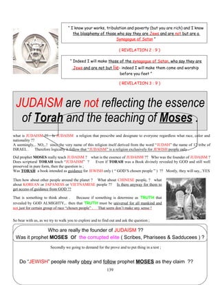 “ I know your works, tribulation and poverty (but you are rich) and I know
the blasphemy of those who say they are Jews and are not but are a
Synagogue of Satan ”
( REVELATION 2 : 9 )
“ Indeed I will make those of the synagogue of Satan, who say they are
Jews and are not but lie- indeed I will make them come and worship
before you feet ”
( REVELATION 3 : 9 )
JUDAISM are not reflecting the essence
of Torah and the teaching of Moses .
what is JUDAISM ?? Is JUDAISM a religion that prescribe and designate to everyone regardless what race, color and
nationality ??
A seemingly,.. NO,..! since the very name of this religion itself derived from the word “JUDAH” the name of 12 tribe of
ISRAEL . Therefore logically it follow that “JUDAISM” is a religion exclusively for JEWISH people only .
Did prophet MOSES really teach JUDAISM ? what is the essence of JUDAISM ?? Who was the founder of JUDAISM ?
Does scriptural TORAH teach “JUDAISM” ? Even if TORAH was a Book divinely revealed by GOD and still well
preserved in pure form, then the question is ;
Was TORAH a book intended as guidance for JEWISH only ( “ GOD’S chosen people ” ) ?? Mostly, they will say,..YES
Then how about other people around the planet ? What about CHINESE people, ? what
about KOREAN or JAPANESS or VIETNAMESE people ?? Is there anyway for them to
get access of guidance from GOD ??
That is something to think about . Because if something is determine as TRUTH that
revealed by GOD ALMIGHTY,.. then that TRUTH must be universal for all mankind and
not just for certain group of race “chosen people” . That seem don’t make any sense !
So bear with us, as we try to walk you to explore and to find out and ask the question ;
Who are really the founder of JUDAISM ??
Was it prophet MOSES or the corrupted elite ( Scribes, Pharisees & Sadducees ) ?
Secondly we going to demand for the prove and to put thing in a test ;
Do “JEWISH” people really obey and follow prophet MOSES as they claim ??
139
 