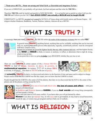 “ Those are a MYTH,.. those are wrong and blind faith, a fairytales and imaginary fiction “.
If you are a CHRISTIAN, you probably will get shock, feel hurt and pain and that what the TRUTH is .
Therefore TRUTH could be hurtful and painful to NON MUSLIMS . It is as hurtful and as painful as when I tell you the
TRUTH and I inform you the FACT that JESUS CHRIST was actually a MUSLIM and he taught ISLAM .
CHRISTIAITY is a MYTH, invented and created by St PAUL of Tarsus along with Gentile nation and Roman Empire. All
religion whether Hinduism, Buddhism, Taoism, Paulism, Judaism, Atheism all are a MYTH .
WHAT IS TRUTH ?
A seemingly there are many ‘TRUTH’, the TRUTH within the realm of this temporary existence that we called ‘life’
In general sense TRUTH is anything factual, anything that can be verifiable, anything that can be trust and
relay on, anything that can be proven either physically, logically, scientifically and also must be correspond
with basic common sense,
because we as human are given the highest faculty that any other creatures does not, and that highest faculty
is the MIND and BRAIN to think, to reason, to analyses, to reflect, to determine what is right & wrong,
which is true & false .
At one point this is how we going to judge every RELIGION whether they are true or not .
There are some TRUTH in certain aspects of life, ( Natural TRUTH )
TRUTH in field of science, chemistry, in physic, in geometry, in
mathematical equation for instance 2+2 =4 its always TRUE
at all time, in all places . Also there is TRUTH in the law of gravity .
All scientific TRUTH is relative, its discovered and relative to the function of time and space and its subject to change .
People used to think that the EARTH was flat like carpet, now we know that the EARTH is round .
People thought that the EARTH is the center of all the planets, then later on we discovered that the SUN is the center of the
planets and all the planets circling around the SUN .
There are TRUTH in the area of moral and ethical value, the law of cause and effect, : what goes
around will come around .
In Buddhism and Hinduism known as KARMA, if you say bad words and wrong thing consequently
will hurt people’s feeling .
If you steal and cheat its will cause conflict, if you harm other you will get harmed by others .
Women if you dress up improper way, its will cause men to get tempted, its may lead to sexual harassment,
assault & rape, or women may get pregnant and have baby out of wedlock .
WHAT IS RELIGION ?
14
 