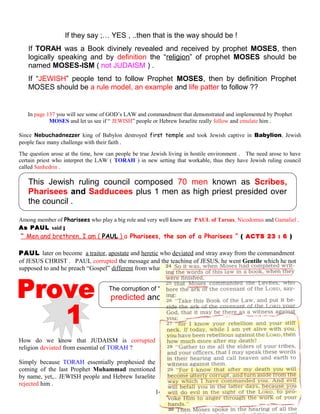 If they say ;… YES , ..then that is the way should be !
If TORAH was a Book divinely revealed and received by prophet MOSES, then
logically speaking and by definition the “religion” of prophet MOSES should be
named MOSES-ISM ( not JUDAISM ) .
If “JEWISH” people tend to follow Prophet MOSES, then by definition Prophet
MOSES should be a rule model, an example and life patter to follow ??
In page 137 you will see some of GOD’s LAW and commandment that demonstrated and implemented by Prophet
MOSES and let us see if “ JEWISH” people or Hebrew Israelite really follow and emulate him .
Since Nebuchadnezzer king of Babylon destroyed first temple and took Jewish captive in Babylion, Jewish
people face many challenge with their faith .
The question arose at the time, how can people be true Jewish living in hostile environment . The need arose to have
certain priest who interpret the LAW ( TORAH ) in new setting that workable, thus they have Jewish ruling council
called Sanhedrin .
This Jewish ruling council composed 70 men known as Scribes,
Pharisees and Sadducees plus 1 men as high priest presided over
the council .
Among member of Pharisees who play a big role and very well know are PAUL of Tarsus, Nicodomus and Gamaliel .
As PAUL said ;
“ Men and brethren, I am ( PAUL ) a Pharisees, the son of a Pharisees ” ( ACTS 23 : 6 ) .
PAUL later on become a traitor, apostate and heretic who deviated and stray away from the commandment
of JESUS CHRIST . PAUL corrupted the message and the teaching of JESUS, he went Gentile which he not
supposed to and he preach “Gospel” different from what JESUS taught .
The corruption of “JUDAISM” deviated from the origin of TORAH
predicted and foretold by Prophet MOSES
How do we know that JUDAISM is corrupted
religion deviated from essential of TORAH ?
Simply because TORAH essentially prophesied the
coming of the last Prophet Muhammad mentioned
by name, yet,.. JEWISH people and Hebrew Israelite
rejected him .
140
 