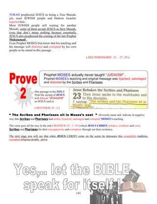 TORAH prophesied JESUS as being a True Masiah,
yet, most JEWISH people and Hebrew Israelite
rejected him .
Most JEWISH people still waiting for another
Masiah, some of them accept JESUS as their Masiah,
even that don’t mean nothing because essentially
JESUS also prophesied the coming of the last Prophet
Muhammad .
Even Prophet MOSES him knew that his teaching and
his message will distorted and corrupted by his own
people as he stated in this passage .
( DEUTERONOMY 31 : 27 -29 )
Prophet MOSES actually never taught “JUDAISM” .
Prophet MOSES’s teaching and original message was hijacked, sabotaged
and distorted by the Scribes and Pharisees
One passage in the BIBLE
from the saying of JESUS
will debunk “JUDAISM”
as JESUS said in
( MATTHEW 23 : 2 )
“ The Scribes and Pharisees sit in Moses’s seat ” obviously mean and indicate in negative
way that Scribes and Pharisees had stolen, hijacked, sabotaged and corrupted MOSES’s teaching .
The verse goes all the way to the end ( MATHEW 23 : 1- 39 ) which JESUS CHRIST rebukes, condemn and curse
Scribes and Pharisees for their transgressions and corruption through out their existence .
The next page you will see that when JESUS CHRIST come on the scene he denounce this counterfeit tradition,
corrupted religious people . prove
141
 