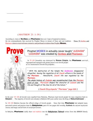 ( MATTHEW 23 : 1- 39 )
According to claim of Scribes and Pharisees there are 2 type of inspired revelation ,
the ten commandments that received by Prophet Moses in mount of Sinai and oral tradition . Those 70 Scribes and
Pharisees claim to received more extensive and profound revelation than Prophet Moses .
Prophet MOSES in actuality never taught “JUDAISM”
“JUDAISM” was created by Scribes and Pharisees .
In 70 AD Jerusalem was destroyed by Roman Empire, but Pharisees survived ,
regrouped and emerged with greater power over Jewish people .
as it is mentioned in Jewish Encyclopedia ;
“ With the destruction of the temple the Sadducees disappeared
altogether, leaving the regulation of all Jewish affairs in the hands of
the Pharisees . Henceforth, Jewish life was regulated by the
Pharisees .
The whole history of Judaism was reconstructed from the Pharisaic
point of view,… Pharisaism shaped the character of Judaism and the
life and thought of the Jew for all of the future ”
( Jewish Encyclopedia “ Pharisees ” page 666 )
In the year 135 AD all Jewish were expelled from Palestine, Pharisees lead Jewish people for mass migration back to
Babylon . The majority of Jewish were already in Babylon 600 years earlier since the King of Nebuchadnezzer .
In 140 AD Babylon become the official refuge of Jewish people . Since that time Pharisees had adopted many
perverted custom and practice done by Babylonian, part of it are pagan idol worship, Kabbala the ancient mysticism
sorcery and magic and all form of sexual perversions .
In Babylon, Pharisees codify their oral tradition into the Babylonian Talmud written form that JESUS bitterly
143
 