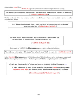 condemned and refuted them .
The TALMUD provide generous loophole for sexual perversion and adultery ;
“ The penalty for adultery does not include sex with minor, wife the minor or of the wife of the hidden”
( TALMUD Sanhedrin 25b )
What it say here is that a man can cheat and have sexual intimacy with someone’s wife in secret or when her
husband is not present .
“ With designated bondmaid one is guilty only in the case of natural connection, but in the case of
perversion connection ( TALMUD Kerithoth 11a )
for when the girl is less than this it is as if one puts the finger into the eye
“ .. the intercourse of small boy is not regarded as a sexual act “
( TALMUD Kethuboth 11 b )
It also say in the TALMUD that Pharisees are given a right to kill anyone indirectly ;
“ if one bound his neighbors & he died of starvation he is not liable to execution ( TALMUD, Sanhedrin 77a )
In their TALMUD Pharisees accused MARY ( the mother of JESUS ) as being a harlot, in other place they accused
MARY to have raped by Roman soldier . Further they accused JESUS as being the illegitimate son of MARY
she who was the descendent of princes and governor played the harlot with carpenter,……
it is the tendency of all those source to be little the person of Jesus by ascribing to him
illegitimate birth, magic and shameful death . he punished with boiling hot excrement
( Jewish Encyclopedia “Balaam” page 469 )
144
 