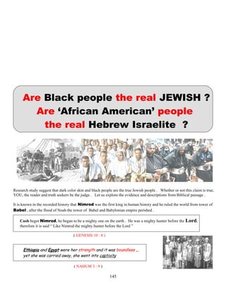 Are Black people the real JEWISH ?
Are ‘African American’ people
the real Hebrew Israelite ?
Research study suggest that dark color skin and black people are the true Jewish people . Whether or not this claim is true,
YOU, the reader and truth seekers be the judge . Let us explore the evidence and descriptions from Biblical passage .
It is known in the recorded history that Nimrod was the first king in human history and he ruled the world from tower of
Babel , after the flood of Noah the tower of Babel and Babylonian empire perished .
Cush begot Nimrod, he began to be a mighty one on the earth . He was a mighty hunter before the Lord,
therefore it is said “ Like Nimrod the mighty hunter before the Lord ”
( GENESIS 10 : 8 )
Ethiopia and Egypt were her strength and it was boundless ,..
yet she was carried away, she went into captivity
( NAHUM 3 : 9 )
145
 