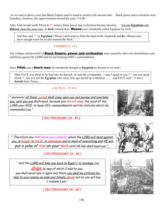 As we read in above verse that Black Empire used to ruled to world in the ancient time . Black power and civilization were
boundless, limitless, this approximately around the years 714 BC .
After Arab invade north Africa in 5th
century black power and civilization became minority . Ancient Egyptians and
Hebrew share the same race, as dark colored skin, Moses were mistakenly called Egyptian by Arab .
And they said ; “ an Egyptian ( Moses ) delivered us from the hand of the shepherds and he ( Moses) also
drew enough water for us and watered the flock “
( EXODUS 2 : 19 )
The collapse and downfall of Black Empire, power and civilization were caused by their own disobedience and
rebellions against the LORD and for not keeping GOD’s commandment .
Since PAUL was a black man, he mistakenly thought as Egyptian by Roman as we read ;
Then PAUL was about to be lead into the barrack, he said the commander ; “ may I speak to you ? ” can you speak
Greek ? Are you not the Egyptian who some time ago stirred up a rebellion ,….. and PAUL said ; “ I am a
Jewish from Tarsus ,…
( ACTS 21 : 37-38 )
“ moreover all these curses shall come upon you and pursue and overtake
you, until you are destroyed, because you did not obey the voice of the
LORD your GOD, to keep HIS commandments and His statutes which He
commanded you ”
( DEUTERONOMY 28 : 45 )
“ Therefore you shall serve your enemies whom the LORD will send against
you, in hunger in thirst, in nakedness and in need of everything and HE will
put a yoke of iron on your neck until HE has destroyed you ”,
( DEUTERONOMY 28 : 48 )
“ And the LORD will take you back to Egypt ( to bondage ) in
ships by way of which I said to you .
you shall never see it again and there you shall be offered for
sale to your enemy as male and female slaves but no one will buy
( redeem ) you “
( DEUTERONOMY 28 : 68 )
146
 