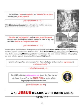 “ You shall beget sons and daughters but they shall not be yours,
for they shall go into captivity ”
( DEUTERONOMY 28 : 41 )
While black Hebrew Israelite being held captive for free labor and slavery,
their children were taken away and held captive as well .
“ Your sons and your daughters shall be given to another people
and your eyes shall look and fall with longing for them all day long
and there shall be no strength in your hand ”
( DEUTERONOMY 28 : 32 )
This descriptions and characteristic still happening in today society where black child being taken away from their
parent and put in the foisted care and child care service . Many black child born out of wedlock, many black baby
being aborted , many young black teenage killed by bad white cops, this due to continues fulfillment of the prophecy
and due to inherited oppressived mentality afflicted against black people .
a nation whom you have not known shall eat the fruit of your land you shall be oppressed and
crushed continually ” “
( DEUTERONOMY 28 : 33 )
The LORD will bring a nation against you from a far, from the end
of the earth as swift as the eagle flies, a nation whose
language you will not understand .
…
( DEUTERONOMY 28 : 49 )
WAS JESUS BLACK WITH DARK COLOR
SKIN ? ?
147
 