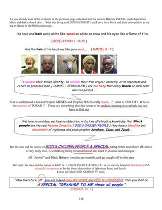 As you already look at the evidence in the previous page indicated that the ancient Hebrew ISRAEL could have been
black and dark colored skin . With that being said, JESUS CHRIST could have been black and dark colored skin as we
see evidence in the Biblical passage .
H His head and hair were white like wool as white as snow and his eyes like a flame of fire e
( REVELATION 1 : 14-15 )
And the hair of his head was like pure wool ,… ( DANIEL 9 : 7 )
To reclaim their stolen identity , to reclaim their true origin / ancestry or to repossess and
return to promised land ( ISRAEL + JERUSALEM ) are one thing that every Black or dark color
skin can pursuit .
But to understand what did Prophet MOSES and Prophet JESUS really teach,.. ? what is TORAH ? What is
the essence of TORAH ? Those are something else that seem to be unclear, missing or overlook that we
have to find out .
We have no problem, we have no objection, in fact we all should acknowledge that Black
people are the real Hebrew Israelite, ( GOD’S CHOSEN PEOPLE ) they have a bloodline and
descendent of righteous and pious prophet Abraham, Isaac and Jacob .
But the idea and the notion of GOD’S CHOSEN PEOPLE & SPECIAL being better and above all, above
of any body else, is something being misunderstood and need to discuss and dialogue .
All “Jewish” and Black Hebrew Israelite are stumble and get caught off in this area
The label, the idea and the notion of GOD’S CHOSEN PEOPLE & SPECIAL is not merely based on bloodline, DNA
scientific test proven to be the direct descendent of Abraham, Isaac and Jacob .
Let us see what GOD ALMIGHTY said ;
“ Now therefore, IF you will indeed obey MY VOICE and KEEP MY COVENENT, then you shall be
A SPECIAL TREASURE TO ME above all people ”
( EXODUS 19 : 5 )
148
 