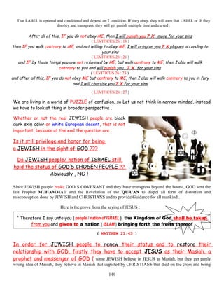 That LABEL is optional and conditional and depend on 2 condition, IF they obey, they will earn that LABEL or IF they
disobey and transgress, they will get punish multiple time and cursed .
After all of this, IF you do not obey ME, then I will punish you 7 X more for your sins
( LEVITICUS 26 : 18 )
then IF you walk contrary to ME, and not willing to obey ME, I will bring on you 7 X plagues according to
your sins
( LEVITICUS 26 : 21 )
and IF by those things you are not reformed by ME, but walk contrary to ME, then I also will walk
contrary to you and will punish you 7 X for your sins
( LEVITICUS 26 : 23 )
and after all this, IF you do not obey ME but contrary to ME, then I also will walk contrary to you in fury
and I will chastise you 7 X for your sins
( LEVITICUS 26 : 27 )
We are living in a world of PUZZLE of confusion, so Let us not think in narrow minded, instead
we have to look at thing in broader perspective .
Whether or not the real JEWISH people are black
dark skin color or white European decent, that is not
important, because at the end the question are ;
Is it still privilege and honor for being
a JEWISH in the sight of GOD ???
Do JEWISH people/ nation of ISRAEL still
hold the status of GOD’S CHOSEN PEOPLE ??
Abviously , NO !
Since JEWISH people broke GOD’S COVENANT and they have transgress beyond the bound, GOD sent the
last Prophet MUHAMMAD and the Revelation of the QUR’AN to dispel all form of distortion and
misconception done by JEWISH and CHRISTIANS and to provide Guidance for all mankind .
Here is the prove from the saying of JESUS ;
“ Therefore I say unto you ( people / nation of ISRAEL ) the Kingdom of God shall be,taken
from you and given to a nation ( ISLAM ) bringing forth the fruits thereof
( MATTHEW 21:43 )
In order for JEWISH people to renew their status and to restore their
relationship with GOD, firstly they have to accept JESUS as their Masiah, a
prophet and messenger of GOD ( some JEWISH believe in JESUS as Masiah, but they get partly
wrong idea of Masiah, they believe in Masiah that depicted by CHRISTIANS that died on the cross and being
149
 