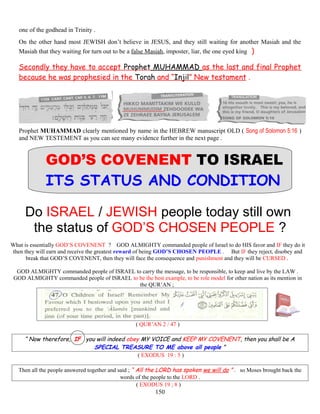 one of the godhead in Trinity .
On the other hand most JEWISH don’t believe in JESUS, and they still waiting for another Masiah and the
Masiah that they waiting for turn out to be a false Masiah, imposter, liar, the one eyed king )
Secondly they have to accept Prophet MUHAMMAD as the last and final Prophet
because he was prophesied in the Torah and “Injil” New testament .
Prophet MUHAMMAD clearly mentioned by name in the HEBREW manuscript OLD ( Song of Solomon 5:16 )
and NEW TESTEMENT as you can see many evidence further in the next page .
GOD’S COVENENT TO ISRAEL
ITS STATUS AND CONDITION
Do ISRAEL / JEWISH people today still own
the status of GOD’S CHOSEN PEOPLE ?
What is essentially GOD’S COVENENT ? GOD ALMIGHTY commanded people of Israel to do HIS favor and IF they do it
then they will earn and receive the greatest reward of being GOD’S CHOSEN PEOPLE . But IF they reject, disobey and
break that GOD’S COVENENT, then they will face the consequence and punishment and they will be CURSED .
GOD ALMIGHTY commanded people of ISRAEL to carry the message, to be responsible, to keep and live by the LAW .
GOD ALMIGHTY commanded people of ISRAEL to be the best example, to be role model for other nation as its mention in
the QUR’AN ;
( QUR’AN 2 / 47 )
“ Now therefore, IF you will indeed obey MY VOICE and KEEP MY COVENENT, then you shall be A
SPECIAL TREASURE TO ME above all people ”
( EXODUS 19 : 5 )
Then all the people answered together and said ; “ All the LORD has spoken we will do ” . so Moses brought back the
words of the people to the LORD .
( EXODUS 19 ; 8 )
150
 