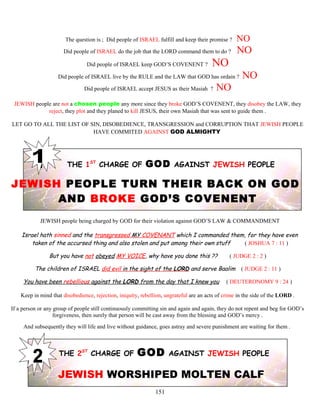 The question is ; Did people of ISRAEL fulfill and keep their promise ? NO
Did people of ISRAEL do the job that the LORD command them to do ? NO
Did people of ISRAEL keep GOD’S COVENENT ? NO
Did people of ISRAEL live by the RULE and the LAW that GOD has ordain ? NO
Did people of ISRAEL accept JESUS as their Masiah ? NO
JEWISH people are not a chosen people any more since they broke GOD’S COVENENT, they disobey the LAW, they
reject, they plot and they planed to kill JESUS, their own Masiah that was sent to guide them .
LET GO TO ALL THE LIST OF SIN, DISOBEDIENCE, TRANSGRESSION and CORRUPTION THAT JEWISH PEOPLE
HAVE COMMITED AGAINST GOD ALMIGHTY
THE 1ST
CHARGE OF GOD AGAINST JEWISH PEOPLE
JEWISH PEOPLE TURN THEIR BACK ON GOD
AND BROKE GOD’S COVENENT
JEWISH people being charged by GOD for their violation against GOD’S LAW & COMMANDMENT
Israel hath sinned and the transgressed MY COVENANT which I commanded them, for they have even
taken of the accursed thing and also stolen and put among their own stuff ( JOSHUA 7 : 11 )
But you have not obeyed MY VOICE, why have you done this ?? ( JUDGE 2 : 2 )
The children of ISRAEL did evil in the sight of the LORD and serve Baalim ( JUDGE 2 : 11 )
You have been rebellious against the LORD from the day that I knew you ( DEUTERONOMY 9 : 24 )
Keep in mind that disobedience, rejection, iniquity, rebellion, ungrateful are an acts of crime in the side of the LORD .
If a person or any group of people still continuously committing sin and again and again, they do not repent and beg for GOD’s
forgiveness, then surely that person will be cast away from the blessing and GOD’s mercy .
And subsequently they will life and live without guidance, goes astray and severe punishment are waiting for them .
THE 2ST
CHARGE OF GOD AGAINST JEWISH PEOPLE
JEWISH WORSHIPED MOLTEN CALF
151
 