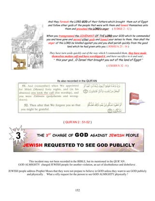 And they forsook the LORD GOD of their fathers which brought them out of Egypt
and follow other gods of the people that were with them and bowed themselves unto
them and provoked the LORD’s anger ( JUDGE 2 : 12 )
When you transgressed the COVENANT OF THE LORD your GOD which he commanded
you and have gone and served other gods and bowed your selves to them, then shall the
anger of the LORD be kindled against you and you shall perish quickly from the good
land which he had given unto you ( JOSHUA 23 : 16 )
They have turn aside quickly out of the way which I commanded them, they have made
themselves molten calf and have worshipped it and have sacrifice to it and said ;
“ this your god , O Israel that brought you out of the land of Egypt ”
( EXODUS 32 : 8 )
Its also recorded in the QUR’AN
( QUR’AN 2 : 51-52 )
THE 3ST
CHARGE OF GOD AGAINST JEWISH PEOPLE
JEWISH REQUESTED TO SEE GOD PUBLICLY
This incident may not been recorded in the BIBLE, but its mentioned in the QUR’AN .
GOD ALMIGHTY charged JEWISH people for another violation, an act of disobedience and disbelieve .
JEWISH people address Prophet Moses that they were not prepare to believe in GOD unless they want to see GOD publicly
and physically . What a silly request for the person to see GOD ALMIGHTY physically !
152
 