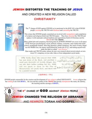 JEWISH DISTORTED THE TEACHING OF JESUS
AND CREATED A NEW RELIGION CALLED
CHRISTIANITY
The 7th
charge of GOD against JEWISH as its mentioned in the QUR’AN is that JEWISH
people covering the TRUTH with falsehood and concealing the TRUTH .
This crimes that JEWISH people committed are involved with manipulation and compilation
of scripture and religious belief and TRUTH matter . They have distorted the TRUTH and
replace it with manmade cultural tradition and superstitious belief of Christmas and the
MYTH OF THE CROSS .
Many global plot and conspiracy that being done by JEWISH ZIONIST are cover in all aspect
of life from geo psychological, social, political, military, economic, mass media total mind
control, propaganda mindset, false flag operation, global conspiracy, the cause of many illegal
war the Middle East, the master mind behind the inside job of 911, and setting up poli-trick
under the label so called “ war of terror ” .
Dear reader and TRUTH seeker, please do your own research about terrorist attack on twin
tower 911 conspiracy on you tube video or from independent social media .
( QUR’AN 2 : 174 )
JEWISH people responsible for the creation and development of new religion called CHISTIANITY . A new religion that
has nothing to do with JESUS,.. the icon and the symbol of the CROSS that grossly misrepresent the name, the identity,
the teaching and the message of JESUS .
THE 8ST
CHARGE OF GOD AGAINST JEWISH PEOPLE
JEWISH CHANGED THE RELIGION OF ABRAHAM
AND REWROTE TORAH AND GOSPEL
156
 