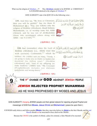 What was the religion of Abraham ,..?? Was Abraham consider to be JEWISH or CHRISTIAN ?
Is JUDAISM identical to the religion of Abraham ??
GOD ALMIGHTY state it the QUR’AN in the following verse ;
( QUR’AN 2 : 135 )
( QUR’AN 2 : 124 )
THE 9ST
CHARGE OF GOD AGAINST JEWISH PEOPLE
JEWISH REJECTED PROPHET MUHAMMAD
AS HE WAS PROPHESIED BY MOSES AND JESUS
GOD ALMIGHTY charging JEWISH people and their global network for rejecting all great Prophet and
messenger of GOD from Moses, Jesus Christ and Muhammad ( peace be upon them )
If JEWISH really believe and follow prophet Moses, then they must also believe in Jesus as the their Masiah, and the real
Masiah should not be associated to have died on the CROSS .
Because the CROSS is the symbol of offend, a place for criminal, a false Masiah to be executed .
157
 