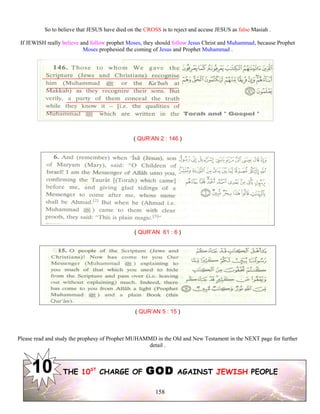 So to believe that JESUS have died on the CROSS is to reject and accuse JESUS as false Masiah .
If JEWISH really believe and follow prophet Moses, they should follow Jesus Christ and Muhammad, because Prophet
Moses prophesied the coming of Jesus and Prophet Muhammad .
( QUR’AN 2 : 146 )
( QUR’AN 61 : 6 )
( QUR’AN 5 : 15 )
Please read and study the prophesy of Prophet MUHAMMD in the Old and New Testament in the NEXT page for further
detail .
THE 10ST
CHARGE OF GOD AGAINST JEWISH PEOPLE
158
 