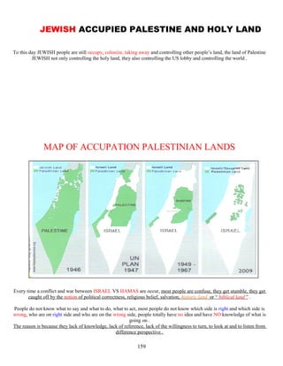 JEWISH ACCUPIED PALESTINE AND HOLY LAND
To this day JEWISH people are still occupy, colonize, taking away and controlling other people’s land, the land of Palestine
JEWISH not only controlling the holy land, they also controlling the US lobby and controlling the world .
MAP OF ACCUPATION PALESTINIAN LANDS
Every time a conflict and war between ISRAEL VS HAMAS are occur, most people are confuse, they get stumble, they get
caught off by the notion of political correctness, religious belief, salvation, historic land or “ biblical land ” .
People do not know what to say and what to do, what to act, most people do not know which side is right and which side is
wrong, who are on right side and who are on the wrong side, people totally have no idea and have NO knowledge of what is
going on .
The reason is because they lack of knowledge, lack of reference, lack of the willingness to turn, to look at and to listen from
difference perspective .
159
 