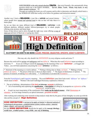 GOD’SWORDS is the only eternal absolute TRUTH . that exist Eternally, this automatically bring
question which one is the GOD’S WORDS,.. Qur’an, Bible, Torah, Weda, holy book, or any
other ancient scripture . ??
Through out reading this book you will examine and be able to determine and identify which book is
the WORDS OF GOD that worthy to be follow for guidance and instruction manual .
Another way I look at RELIGION, it just like a vehicle and eternal destiny .
where people have mental and spiritual need to ride on that will take them to a
better place
So we see there are many different kind of RELIGION ( vehicles ) with
different platform, different number follower/passengers try to attack people,
offering some promise and future hope .
Some of their driver tend to drive through the right way, some offering a way of
short cut and most of them are not going any where
IN ATTEMPT ON HOW TO BE MORE CLEAR, PRECISE, OBJECTIVE, SPECIFIC ,EXACT & DEFINITE .
One may ask, why should it be DEFINITION in every religious words and terms ??
Because the word will be unclear and ambiguous until we define it . What does the word Definition mean according to
dictionary ?? If you are willing to search the dictionary for the meaning of the word ‘ Definition ’ , or Goggle and
Yahoo , you will find explanation concerning the word ‘ definition ’ as follows ;
* Statement of the meaning as a word or phrase . * Putting or being clear or sharp, out lined . * Making or being
definite or explicit . * The power of the lens to show an object clarity . * The degree of distinctness of opinion . * The
process of research, of making limit with clarity . * To determine or set down the boundaries .
From the Etymological y and Linguistic meaning ; The word definition came from Latin word ‘difiineen ’ or ‘ definere ’
which mean to limit . Webster’s Revised Unabridged Dictionary explained as followed ;
* The act of defining , determination of the limit as telescope, accurate in definition .
* Act of ascertaining and explaining the signification , a description of a thing by its properties or explanation of the
meaning of a word or term .
• (Logic) an exact enunciation of the constituents which make up the logical essence . (Opt) Distinctness or
clearness , as of an image formed by an optical instrument , precision in detail .
After working and conducting some research in deep analysis study then by the grace of God Almighty we come up with the
idea and the concept of dHigh Definition
HIGH DEFINITION is not just to be apply or limited on physical outlook of
technological advancement , computerization system, rockets science , material
object , digital , soft ware and hard ware ,..
but also HIGH DEFINITION should also be apply in the concept, ideology ,
world view , a belief system , a way of life , our way of thinking
16
 