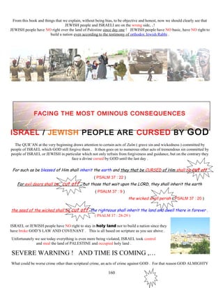 From this book and things that we explain, without being bias, to be objective and honest, now we should clearly see that
JEWISH people and ISRAELI are on the wrong side, ..!
JEWISH people have NO right over the land of Palestine since day one ! JEWISH people have NO basic, have NO right to
build a nation even according to the testimony of orthodox Jewish Rabbi .
FACING THE MOST OMINOUS CONSEQUENCES
ISRAEL / JEWISH PEOPLE ARE CURSED BY GOD
The QUR’AN at the very beginning draws attention to certain acts of Zulm ( grave sin and wickedness ) committed by
people of ISRAEL which GOD still forgive them . It then goes on to numerous other acts of tremendous sin committed by
people of ISRAEL or JEWISH in particular which not only refrain from forgiveness and guidance, but on the contrary they
face a divine cursed by GOD until the last day .
For such as be blessed of Him shall inherit the earth and they that be CURSED of Him shall be cut off
( PSALM 37 : 22 )
For evil doors shall be cut off , but those that wait upon the LORD, they shall inherit the earth
( PSALM 37 : 9 )
the wicked shall perish ( PSALM 37 : 20 )
the seed of the wicked shall be cut off, the righteous shall inherit the land and dwell there in forever .
( PSALM 37 : 28-29 )
ISRAEL or JEWISH people have NO right to stay in holy land nor to build a nation since they
have broke GOD’S LAW AND COVENANT . This is all based on scripture as you see above .
Unfortunately we see today everything is even more being violated, ISRAEL took control
and steal the land of PALESTINE and occupied holy land .
SEVERE WARNING ! AND TIME IS COMING ,…
What could be worse crime other than scriptural crime, an acts of crime against GOD . For that reason GOD ALMIGHTY
160
 