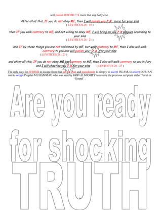 will punish JEWISH 7 X more that any body else .
After all of this, IF you do not obey ME, then I will punish you 7 X more for your sins
( LEVITICUS 26 : 18 )
then IF you walk contrary to ME, and not willing to obey ME, I will bring on you 7 X plagues according to
your sins
( LEVITICUS 26 : 21 )
and IF by those things you are not reformed by ME, but walk contrary to ME, then I also will walk
contrary to you and will punish you 7 X for your sins
( LEVITICUS 26 : 23 )
and after all this, IF you do not obey ME but contrary to ME, then I also will walk contrary to you in fury
and I will chastise you 7 X for your sins ( LEVITICUS 26 : 27 )
The only way for JEWISH to escape from that severe treat and punishment to simply to accept ISLAM, to accept QUR’AN
and to accept Prophet MUHAMMAD who was sent by GOD ALMIGHTY to restore the previous scripture either Torah or
‘Gospel’ .
161
 