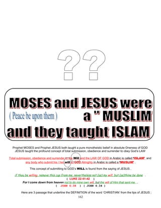 Prophet MOSES and Prophet JESUS both taught a pure monotheistic belief in absolute Oneness of GOD
JESUS taught the profound concept of total submission, obedience and surrender to obey God’s LAW
Total submission, obedience and surrender to the Will and the LAW OF GOD in Arabic is called ‘ISLAM’ and
any body who submit his / her will to GOD Almighty in Arabic is called a ‘MUSLIM’ .
This concept of submitting to GOD’s WILL is found from the saying of JESUS .
if thou be willing, remove this cup from me, nevertheless not (as) my will, but (as)thine be done .
( LUKE 22:41-42 )
For I come down from heaven not to do mine own will, but the will of Him that sent me .
( JOHN 6:38 ) ( JOHN 4:34 )
Here are 3 passage that underline the DEFINITION of the word ‘CHRISTIAN’ from the lips of JESUS ;
162
 