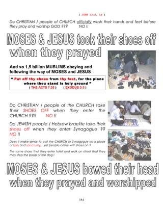 ( JOHN 13:5, 15 )
Do CHRISTIAN / people of CHURCH officially wash their hands and feet before
they pray and worship GOD ??? NO !!
And so 1,5 billion MUSLIMS obeying and
following the way of MOSES and JESUS
“ Put off thy shoes from thy feet, for the place
where thou stand is holy ground ”
( THE ACTS 7:33 ) ( EXODUS 3:5 )
Do CHRISTIAN / people of the CHURCH take
their SHOES OFF when they enter the
CHURCH ??? NO !!
Do JEWISH people / Hebrew Israelite take their
shoes off when they enter Synagogue ??
NO !!
Does it make sense to call the CHURCH or Synagogue as a place
of holy and sanctuary, ..yet people come with shoes on ?
The same shoes that they enter toilet and walk on street that they
may step the poop of the dog !
“
164
 