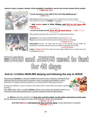 whoever exalts ( arrogant ) himself, will be humbled ( humiliated ) and he who humbles himself will be exalted
” ( MATT 23 :12 )
“ Humble yourselves in the sight of the Lord & He will lift you up ”
( JAMES 4: 16 )
Jesus Christ and all the prophets prayed and worshiped their Lord God Almighty .
They droped their head down humbly in prostration .
“ And Jesus went a little further and fell on his face and
prayed ”
( MATT 26: 39 )
“ and when the disciples heard it , they fell on their faces , ( MATT 17:6 )
Other prophets performed the same form of worship and prostration ;
Abraham fell on his face and GOD talked to him ( Gen 17 : 3 ),
Moses made haste and bowed his head toward the earth and worshiped
( Exodus 34 : 8 )
Johoshaphat bowed his head with his face to the ground and all Judah the
inhabitants of Jerusalem bowed before the LORD worshipping The LORD
( 2 Chron 20:18 )
Joshua ( Joshua 5:14 ) have done the same thing, falling down on their faces and
worshipping the Lord .
And so 1,5 billion MUSLIMS obeying and following the way of JESUS
The purpose of fasting is to develop of God consciousness and to reminds an individual of the
suffering of the less fortune and to promotes a sense of sympathy and kindness to them .
while they are hungry and thirsty ,Muslims are reminded of the suffering of the poor .
Fasting also defined as way to practice self control and to clean body and mind in spiritual
devotion .
Only God knows who is actually fasting refrains from eating and drinking based on an
awareness, which subsequently leads to a greater inclination towards righteousness .
he (Moses) was there with the Lord forty days and forty nights ,he did neither eat bread nor drink water.
And he wrote upon the tables the words of the covenant, the ten commandments
( EXODUS 34:28 )
and when he(Jesus) had fasted forty days and forty nights, he was afterward an hungered
( MATTHEW 4:2 )
165
 