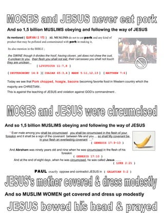 And so 1,5 billion MUSLIMS obeying and following the way of JESUS
As mentioned ( QUR’AN / 2 173 ) AL MUSLIMS do not to eat pork and any kind of
product that may be polluted and contaminated with pork in making it,
Its also mention in the BIBLE ;
the SWINE though it divides the hoof, having cloven, yet does not chew the cud,
it unclean to you, their flesh you shall not eat, their carcasses you shall not touch
they are unclean
( LIVITICUS 11:7,8 )
( DEUTERONOMY 14:8 ) ( ISAIAH 65:3,4 ) MARK 5:11,12,13 ) ( MATTHEW 7:6 )
Today we see that Pork chopped, hoagie, bacons becoming favorite food in Western country which the
majority are CHRISTIAN .
This is against the teaching of JESUS and violation against GOD’s commandment .
And so 1,5 billion MUSLIMS obeying and following the way of JESUS
“ Ever male among you shall be circumcised . you shall be circumcised in the flesh of your
foreskin and it shall be a sign of the covenant between Me and you ,.. so shall My covenant be
in your flesh an everlasting covenant …“
( GENESIS 17:9-13 )
And Abraham was ninety years old and nine when he was circumcised in the flesh of his
foreskin
( GENESIS 17:10 )
And at the end of eight days ,when he was circumcised, he was called Jesus ……
( LUKE 2:21 )
PAUL exactly oppose and contradict JESUS in ( GALATIAN 5:2 )
And so MUSLIM WOMEN get covered and dress up modestly
166
 