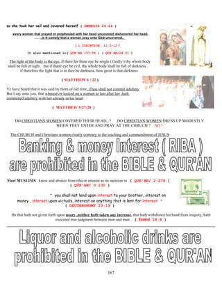 so she took her veil and covered herself ( GENESIS 24:64 )
every woman that prayed or prophesied with her head uncovered dishonored her head,
……,is it comely that a woman pray unto God uncovered..
( 1 CORINTION 11:5-13 )
It also mentioned in( QUR’AN /33:59 ) ( QUR’AN/24:31 )
The light of the body is the eye, if there for thine eye be single ( Godly ) thy whole body
shall be full of light . but if thane eye be evil, thy whole body shall be full of darkness .
if therefore the light that is in thee be darkness, how great is that darkness
( MATTHEW 6 : 22 )
Ye have heard that it was said by them of old time, Thou shall not commit adultery
But I say unto you, that whosoever looked on a woman to lust after her ,hath
committed adultery with her already in his heart .
( MATTHEW 5:27-28 )
DO CHRISTIANS WOMEN COVERED THEIR HEAD,..? DO CHRISTIAN WOMEN DRESS UP MODESTLY
WHEN THEY ENTER AND PRAY AT THE CHRUCH ? NO !
The CHURCH and Christians women clearly contrary to the teaching and commandment of JESUS
Most MUSLIMS know and abstain from riba or interest as its mention in ( QUR’AN/ 2:278 )
( QUR’AN/ 3:130 )
” you shall not lend upon interest to your brother, interest on
money , interest upon victuals, interest on anything that is lent for interest “
( DEUTERONOMY 23:19 )
He that hath not given forth upon usury ,neither hath taken any increase, that hath withdrawn his hand from iniquity, hath
executed true judgment between man and man . ( Ezekiel 18:8 )
167
 