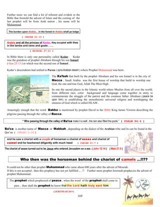Further more we can find a lot of referent and evident in the
Bible that foretold the advent of Islam and the coming of the
last prophet will be from Arab nation , his name will be
Muhammad.
The burden upon Arabia , in the forest in Arabia shall ye lodge
( ISAIAH 21:13 )
Arabia and all the princes of Kedar, they occupied with thee
in the lambs and rams and goats , ….
( EZIKIEL 27:21 )
In Bible there is only one personality called Kedar . Kedar
was the grandson of prophet Abraham through his son Ismael
( Gen 25:13 ) or which was the second son of Ismael .
Kedar’s descendents had settled in Paran ( syno-Arabian desert ) where Prophet Muhammad was born .
The Ka’bah that built by the prophet Abraham and his son Ismael is in the city of
Mecca , Saudi Arabia was the first house of worship that build to worship one
God, the one and true God, Allah The Most High .
Its one the sacred places in the Islamic world where Muslim from all over the world,
from different race, color background and language come together in unity to
commemorate the struggle of the patriot and the common father Abraham (peace be
upon him) in establishing the monotheistic universal religion and worshipping the
oneness of God which is called ISLAM .
Amazingly enough that the word Bakka is mentioned by prophet David in the Bible King James Version describing the
pilgrims passing through the valley of Bacca .
“ Who passing through the valley of Ba’ca make it a well , the rain also filled the pools ” ( PSALM 84:6 )
Ba’ca is another name of Macca or Makkah , depending on the dialect of the Arabian tribe and its can be found in the
Qur’an ( IMRAN/3:96 )
and he saw a chariot with a couple of horseman a chariot of asses and chariot of
camel and he hearkened diligently with much heed ( ISAIAH 21:7 )
The chariot of asses turned out to be Jesus who entered Jerusalem on a ass ( John 12:14 ) ( Matt 21:5 )
Who then was the horseman behind the chariot of camels …!!??
It could not be other than prophet Muhammad who came about 600 years after the advent of Messiah .
If this is not accepted , then this prophecy has not yet fulfilled ,…!! Further more prophet Jeremiah prophecies the advent of
prophet Muhammad .
The prophet which prophesied of peace , when the.word of the prophet shall come to
pass , than shall the prophet be know that the Lord hath truly sent him
( JEREMIAH 28:9 )
169
 