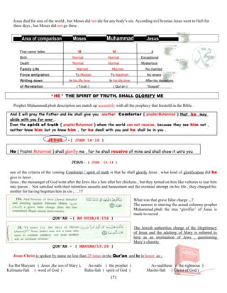 Jesus died for sins of the world , but Moses did not die for any body’s sin. According to Christian Jesus went to Hell for
three days , but Moses did not go there .
Area of comparison Moses Muhammad Jesus s
First name’ letter M M J
Birth Normal Normal Exceptional
Death Normal Normal Mysterious
Family Life Married Married No married
Force emigration To Median To Madinah No where
Writing down In his life time In his life time After his departure
of Revelation ( Torah ) ( Qur’an ) “Gospel”
‘ HE ’ THE SPIRIT OF TRUTH, SHALL GLORIFY ME
Prophet Muhammad.pbuh description are match up accurately with all the prophecy that foretold in the Bible .
And I will pray the Father and He shall give you another Comforter ( prophet Muhammad ) that he may
abide with you for ever .
Even the spirit of truth ( prophet Muhammad ) whom the world can not receive, because they see him not ,
neither know him but ye know him , for he dwell with you and he shall be in you .
JESUS -( JOHN 14:16 )
He ( Prophet .Muhammad ) shall glorify me , for he shall receive of mine and shall show it unto you
JESUS - ( JOHN 16:14 )
one of the criteria of the coming Comforter / spirit of truth is that he shall glorify Jesus . what kind of glorification did he
give to Jesus .
Jesus , the messenger of God went after the Jews like a hen after her chickens , but they turned on him like vultures to tear him
into pieces . Not satisfied with their relentless assaults and harassment and the eventual attempt on his life , they charged his
mother for having begotten him in sin ,….!!!
What was that grave false charge ,..?
The nearest to uttering the actual calumny prophet
Muhammad.pbuh the true ‘glorifier’ of Jesus is
made to record .
QUR’AN -( AN NISA/4:156 )
The Jewish authorities charge of the illegitimacy
of Jesus and the adultery of Mary is referred to
here as an insinuation of Jews , questioning
Mary’s chastity
QUR’AN - ( MARYAM/19:28 )
Jesus Christ is spoken by name no less than 25 times in the Qur’an and he is honor as ;
Isa Ibn Maryam ( Jesus ,the son of Mary ), An-nabi ( the prophet ) As-saaliheen ( the righteous )
Kalimatu-llah ( word of God ) Ruhu-llah ( spirit of God ) Masihi-llah ( Christ of God )
171
 